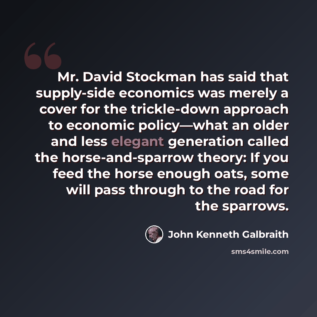 “Mr. David Stockman has said that supply-side economics was merely a cover for the trickle-down approach to economic policy—what an older and less elegant generation called the horse-and-sparrow theory: If you feed the horse enough oats, some will pass through to the road for the sparrows.” quote by John Kenneth Galbraith