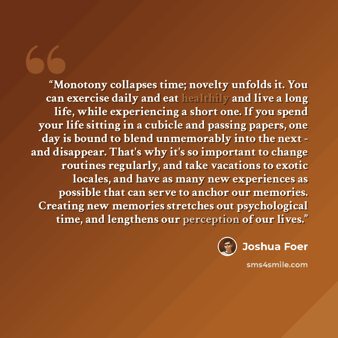 “Monotony collapses time; novelty unfolds it. You can exercise daily and eat healthily and live a long life, while experiencing a short one. If you spend your life sitting in a cubicle and passing papers, one day is bound to blend unmemorably into the next - and disappear. That's why it's so…” quote by Joshua Foer