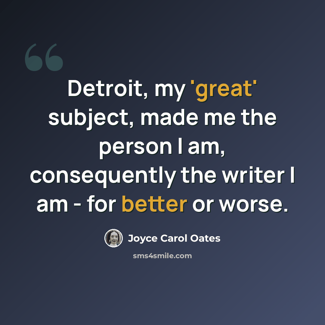“Detroit, my 'great' subject, made me the person I am, consequently the writer I am - for better or worse.” quote by Joyce Carol Oates