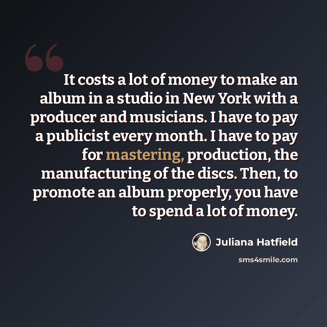 “It costs a lot of money to make an album in a studio in New York with a producer and musicians. I have to pay a publicist every month. I have to pay for mastering, production, the manufacturing of the discs. Then, to promote an album properly, you have to spend a lot of money.” quote by Juliana Hatfield