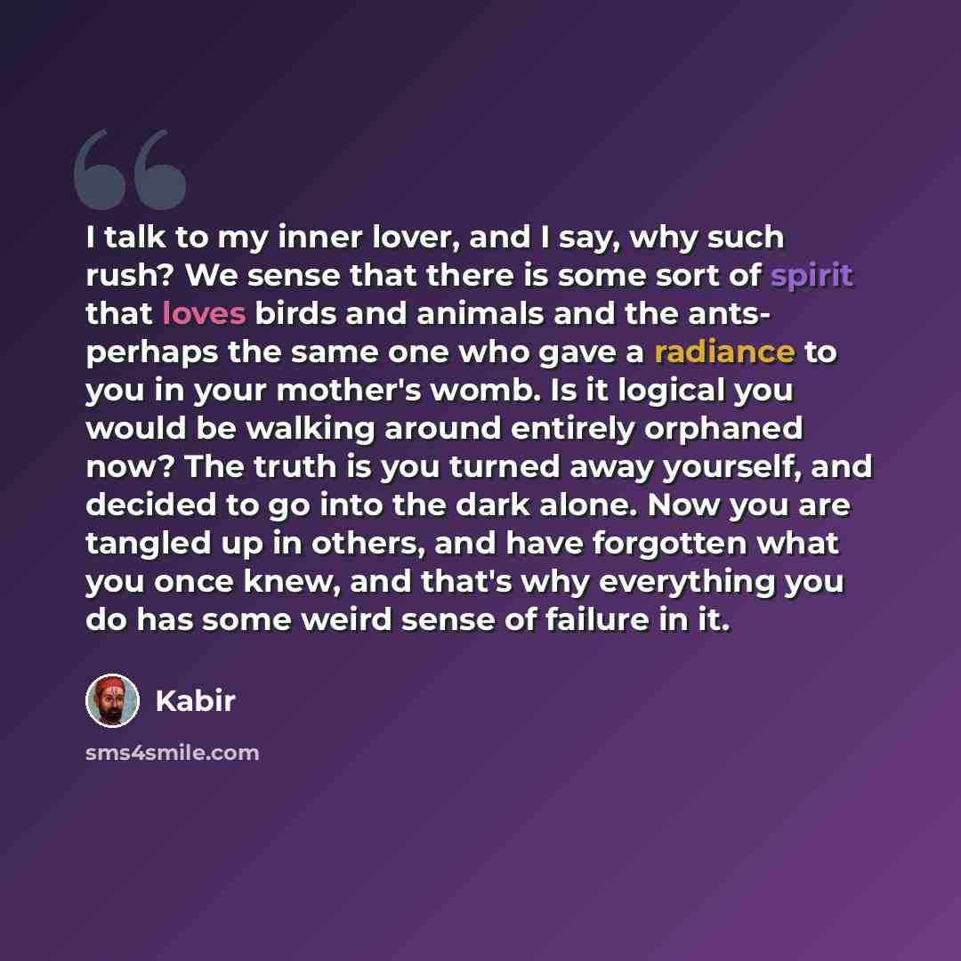 “I talk to my inner lover, and I say, why such rush? We sense that there is some sort of spirit that loves birds and animals and the ants- perhaps the same one who gave a radiance to you in your mother's womb. Is it logical you would be walking around entirely orphaned now? The truth is you turned…” quote by Kabir