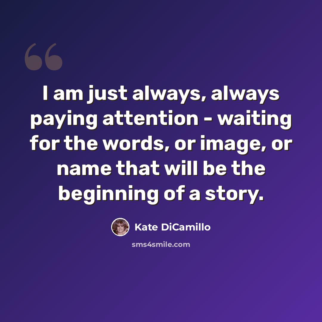 “I am just always, always paying attention - waiting for the words, or image, or name that will be the beginning of a story.” quote by Kate DiCamillo