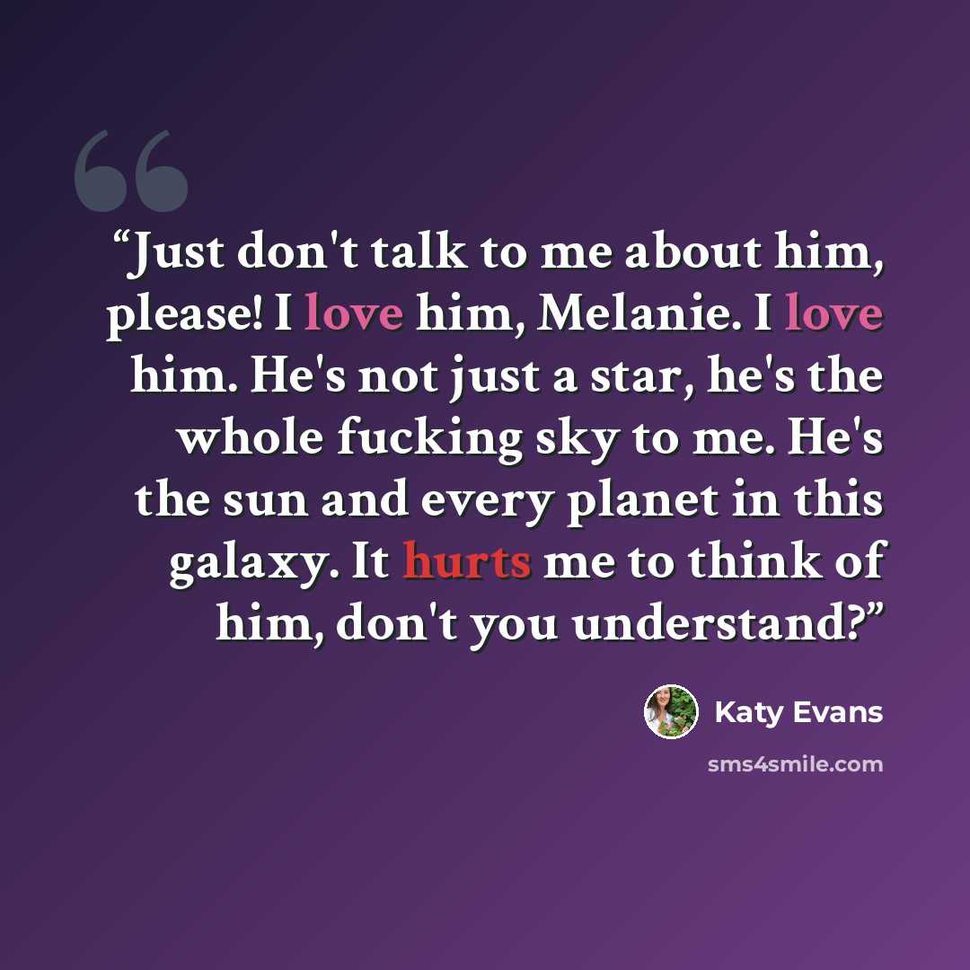 “Just don't talk to me about him, please! I love him, Melanie. I love him. He's not just a star, he's the whole fucking sky to me. He's the sun and every planet in this galaxy. It hurts me to think of him, don't you understand?” quote by Katy Evans
