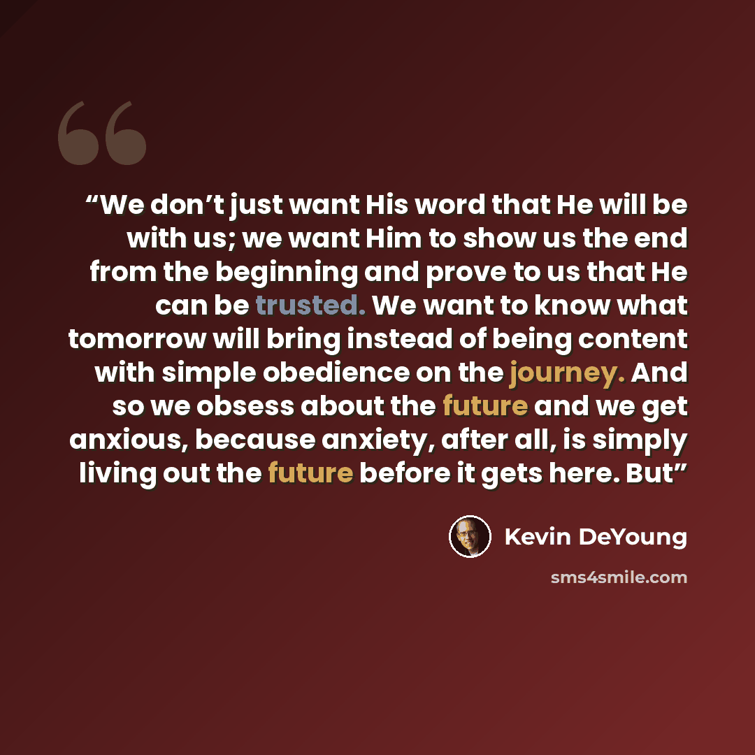 “We don’t just want His word that He will be with us; we want Him to show us the end from the beginning and prove to us that He can be trusted. We want to know what tomorrow will bring instead of being content with simple obedience on the journey. And so we obsess about the future and we get…” quote by Kevin DeYoung