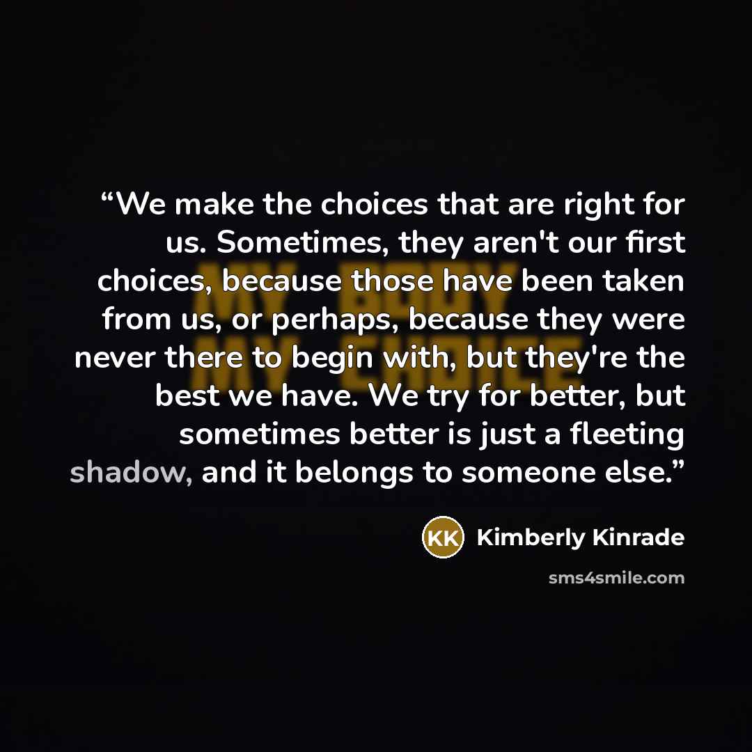 “We make the choices that are right for us. Sometimes, they aren't our first choices, because those have been taken from us, or perhaps, because they were never there to begin with, but they're the best we have. We try for better, but sometimes better is just a fleeting shadow, and it belongs to…” quote by Kimberly Kinrade