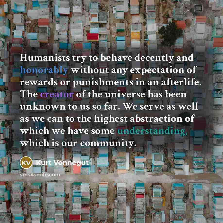 “Humanists try to behave decently and honorably without any expectation of rewards or punishments in an afterlife. The creator of the universe has been unknown to us so far. We serve as well as we can to the highest abstraction of which we have some understanding, which is our community.” quote by Kurt Vonnegut