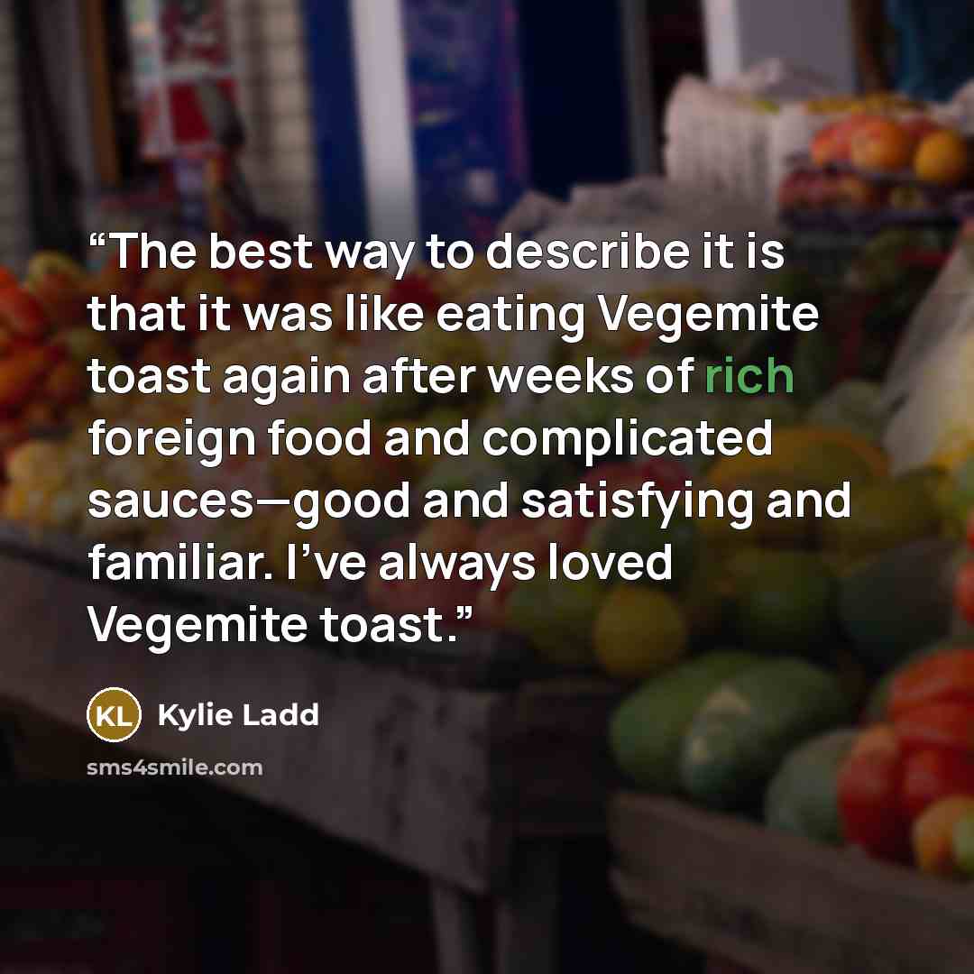“The best way to describe it is that it was like eating Vegemite toast again after weeks of rich foreign food and complicated sauces—good and satisfying and familiar. I’ve always loved Vegemite toast.” quote by Kylie Ladd