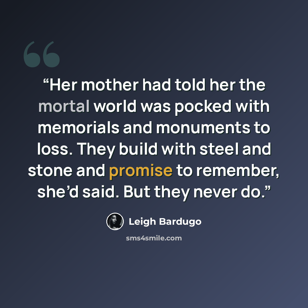 “Her mother had told her the mortal world was pocked with memorials and monuments to loss. They build with steel and stone and promise to remember, she’d said. But they never do.” quote by Leigh Bardugo