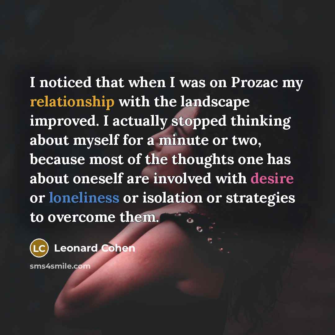 “I noticed that when I was on Prozac my relationship with the landscape improved. I actually stopped thinking about myself for a minute or two, because most of the thoughts one has about oneself are involved with desire or loneliness or isolation or strategies to overcome them.” quote by Leonard Cohen