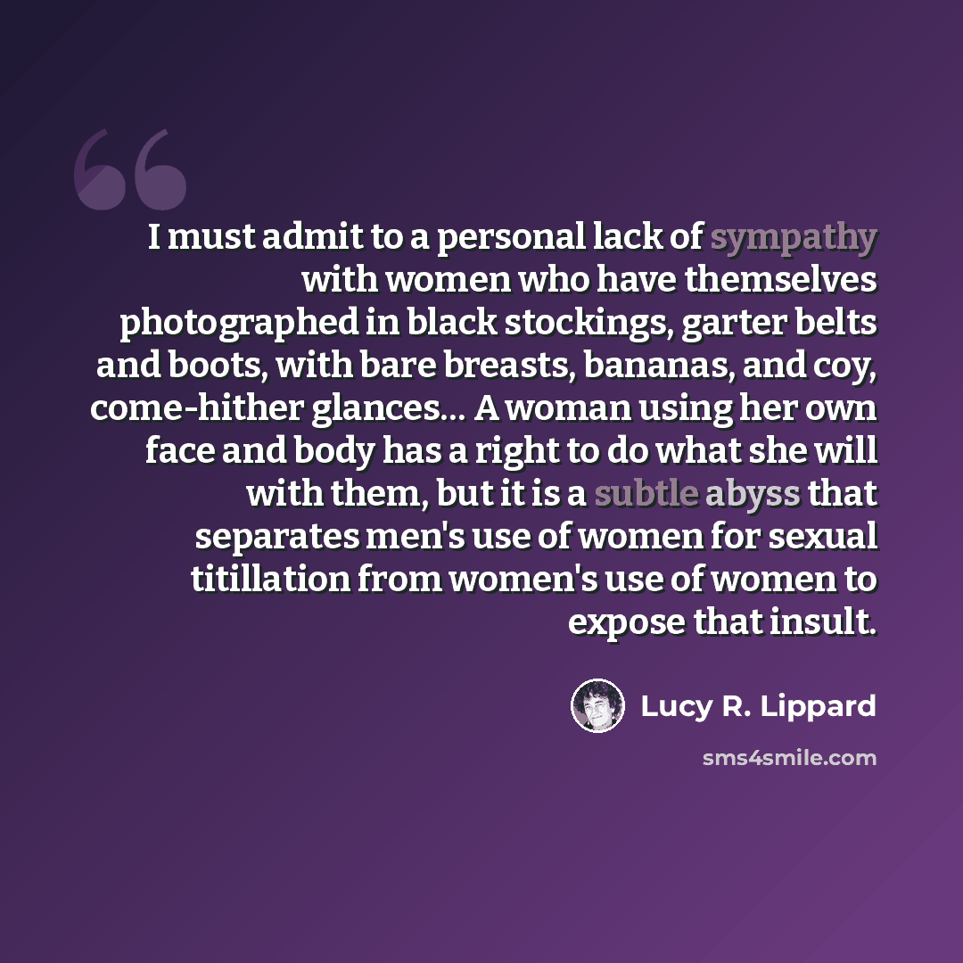 “I must admit to a personal lack of sympathy with women who have themselves photographed in black stockings, garter belts and boots, with bare breasts, bananas, and coy, come-hither glances… A woman using her own face and body has a right to do what she will with them, but it is a subtle abyss that…” quote by Lucy R. Lippard