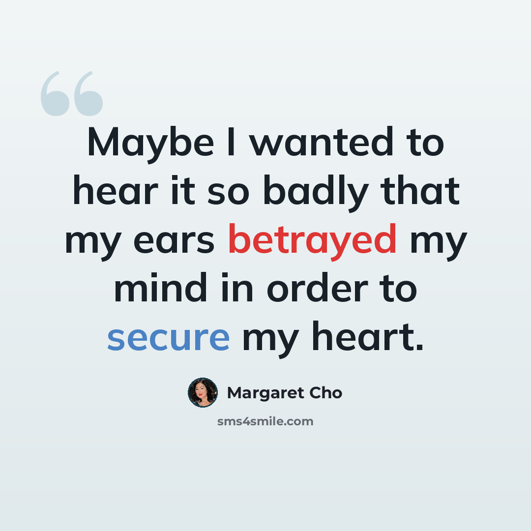 “Maybe I wanted to hear it so badly that my ears betrayed my mind in order to secure my heart.” quote by Margaret Cho