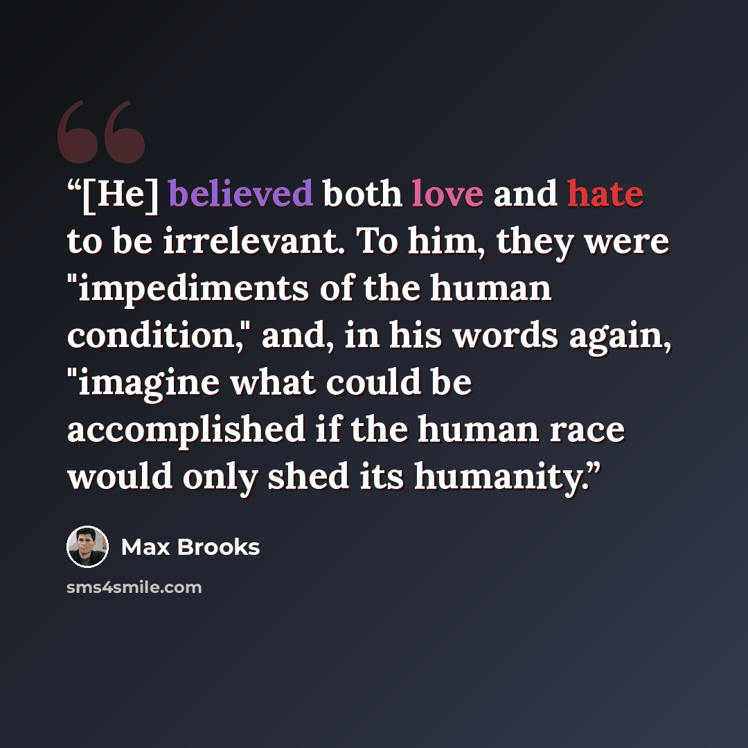 “[He] believed both love and hate to be irrelevant. To him, they were "impediments of the human condition," and, in his words again, "imagine what could be accomplished if the human race would only shed its humanity.” quote by Max Brooks