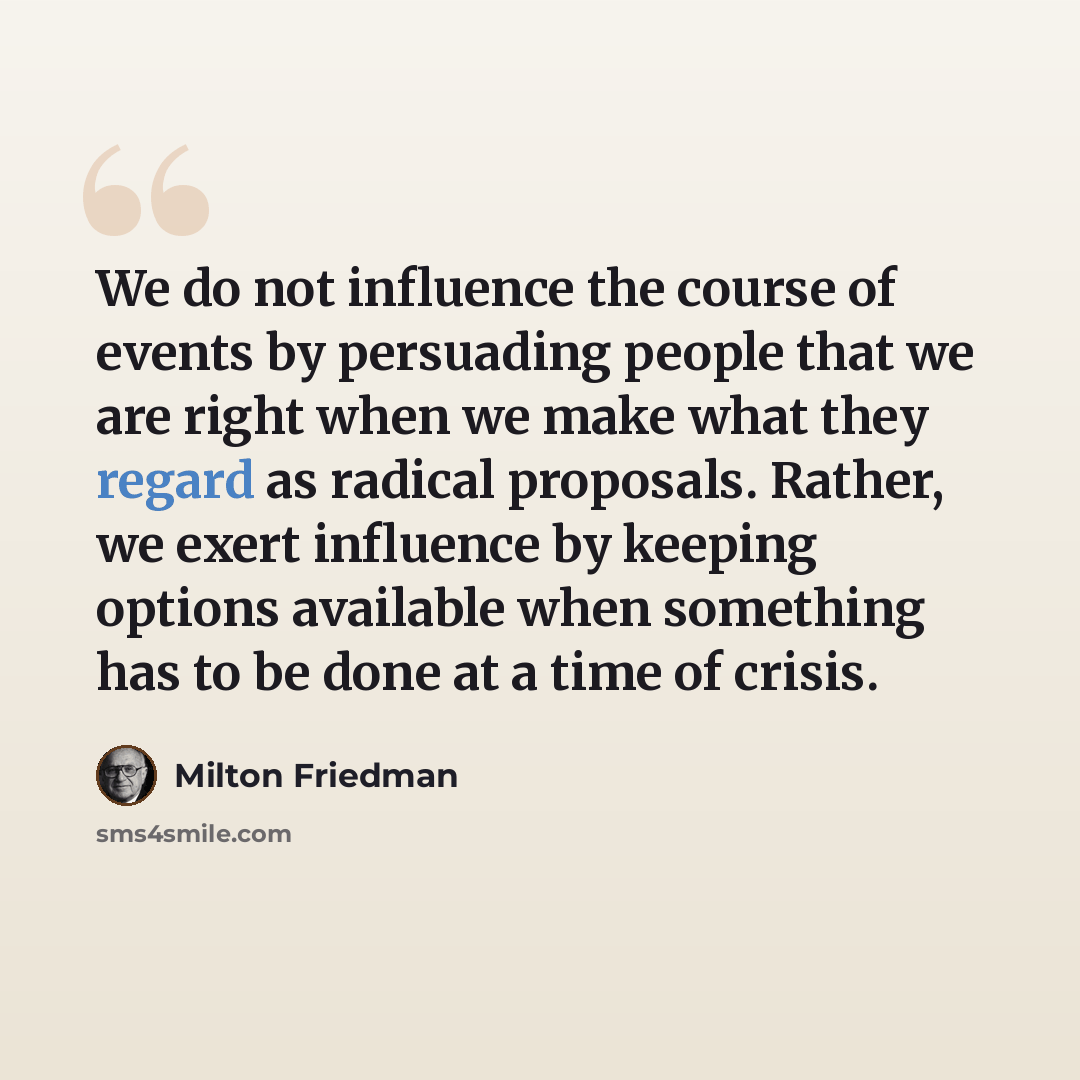 “We do not influence the course of events by persuading people that we are right when we make what they regard as radical proposals. Rather, we exert influence by keeping options available when something has to be done at a time of crisis.” quote by Milton Friedman