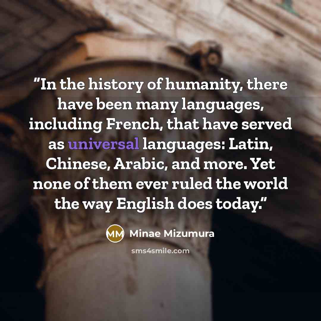 “In the history of humanity, there have been many languages, including French, that have served as universal languages: Latin, Chinese, Arabic, and more. Yet none of them ever ruled the world the way English does today.” quote by Minae Mizumura