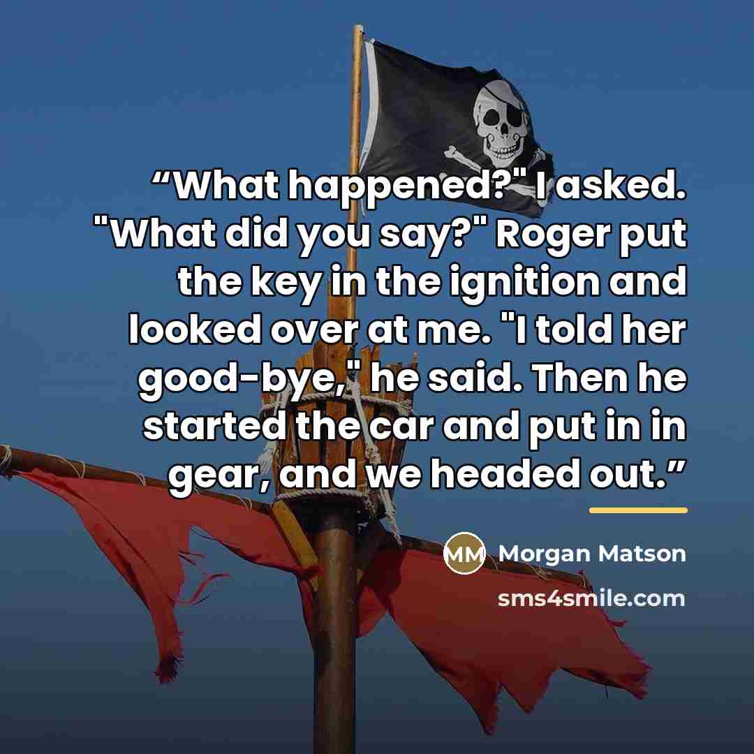 “What happened?" I asked. "What did you say?" Roger put the key in the ignition and looked over at me. "I told her good-bye," he said. Then he started the car and put in in gear, and we headed out.” quote by Morgan Matson