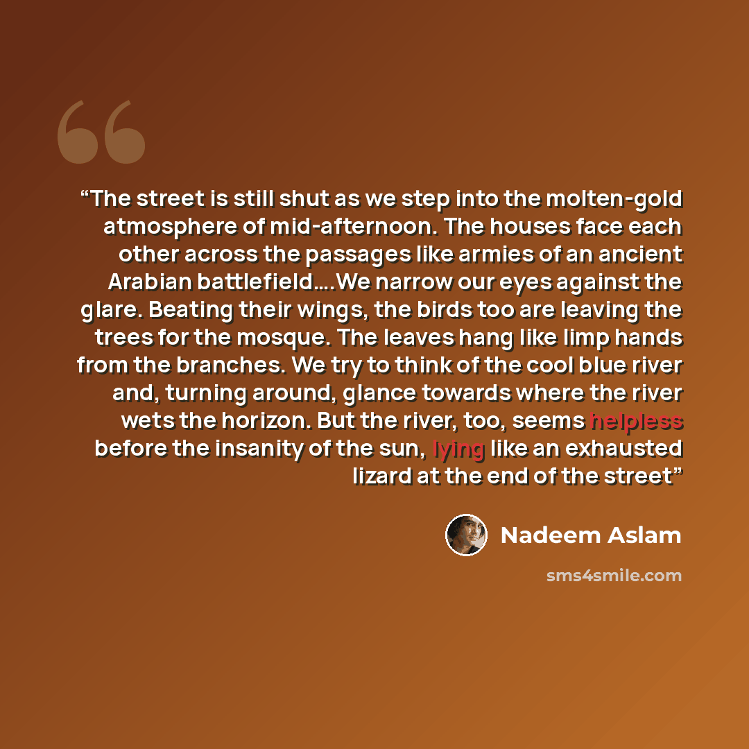 “The street is still shut as we step into the molten-gold atmosphere of mid-afternoon. The houses face each other across the passages like armies of an ancient Arabian battlefield….We narrow our eyes against the glare. Beating their wings, the birds too are leaving the trees for the mosque. The…” quote by Nadeem Aslam