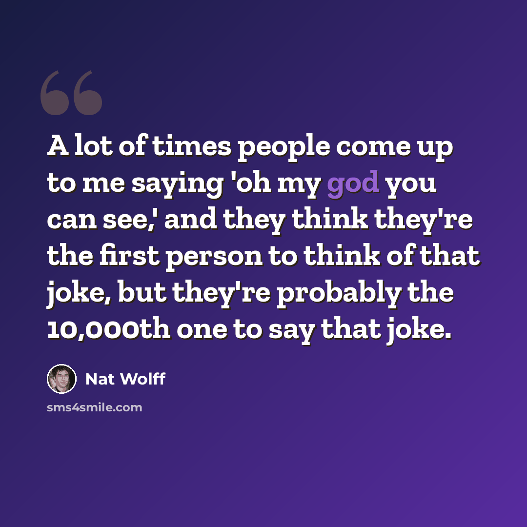“A lot of times people come up to me saying 'oh my god you can see,' and they think they're the first person to think of that joke, but they're probably the 10,000th one to say that joke.” quote by Nat Wolff