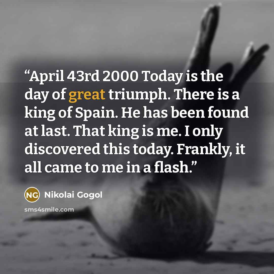 “April 43rd 2000 Today is the day of great triumph. There is a king of Spain. He has been found at last. That king is me. I only discovered this today. Frankly, it all came to me in a flash.” quote by Nikolai Gogol