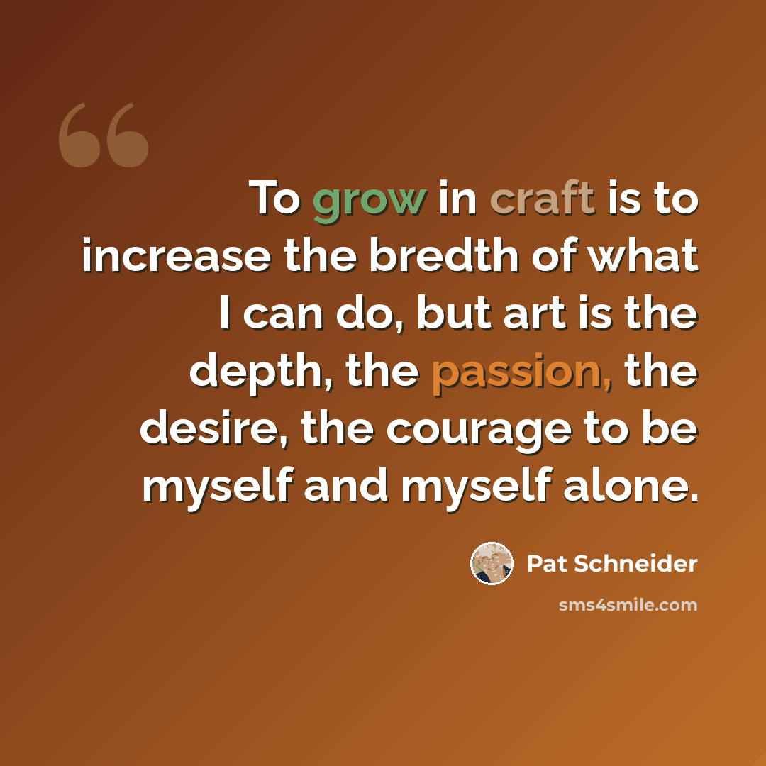 “To grow in craft is to increase the bredth of what I can do, but art is the depth, the passion, the desire, the courage to be myself and myself alone.” quote by Pat Schneider
