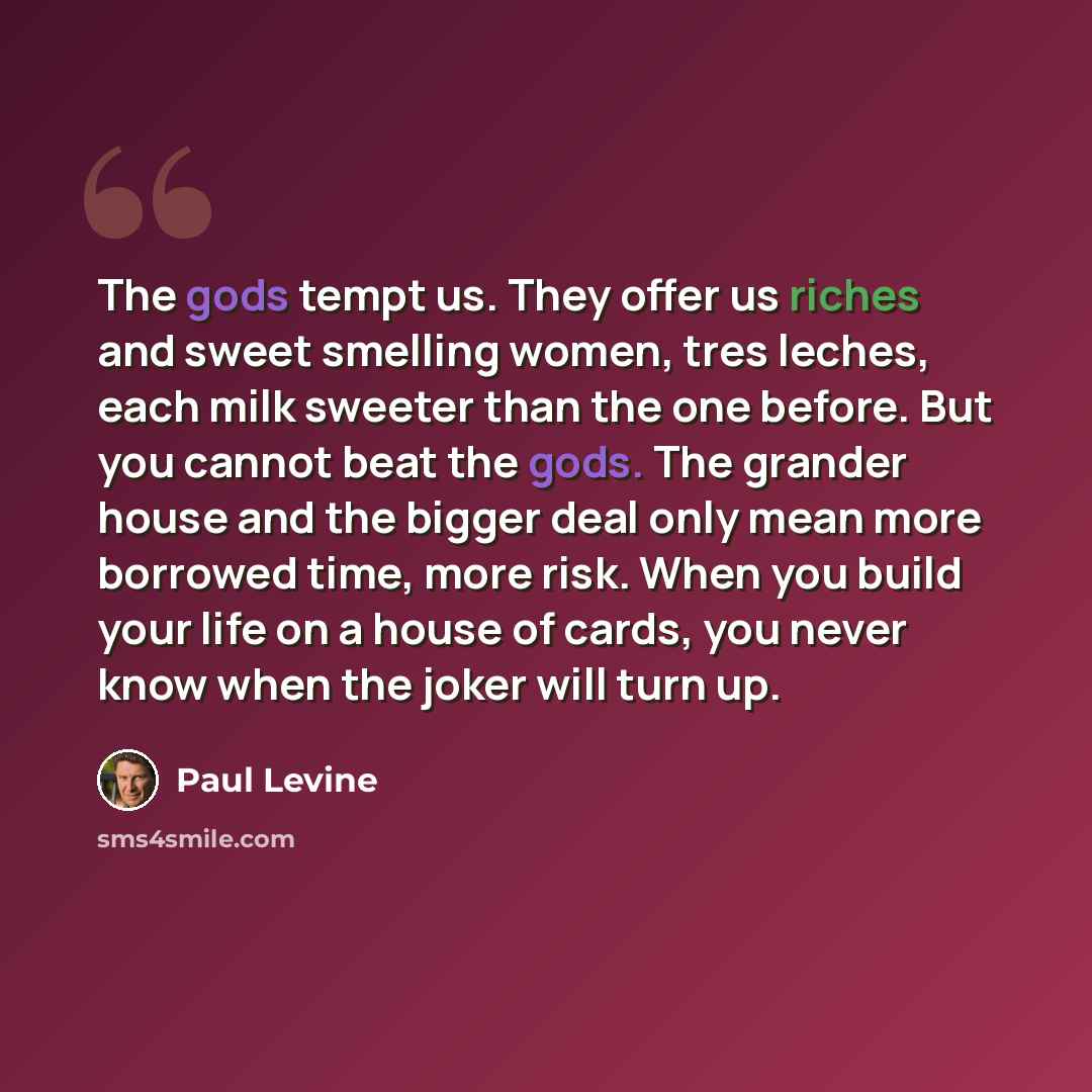 “The gods tempt us. They offer us riches and sweet smelling women, tres leches, each milk sweeter than the one before. But you cannot beat the gods. The grander house and the bigger deal only mean more borrowed time, more risk. When you build your life on a house of cards, you never know when the…” quote by Paul Levine