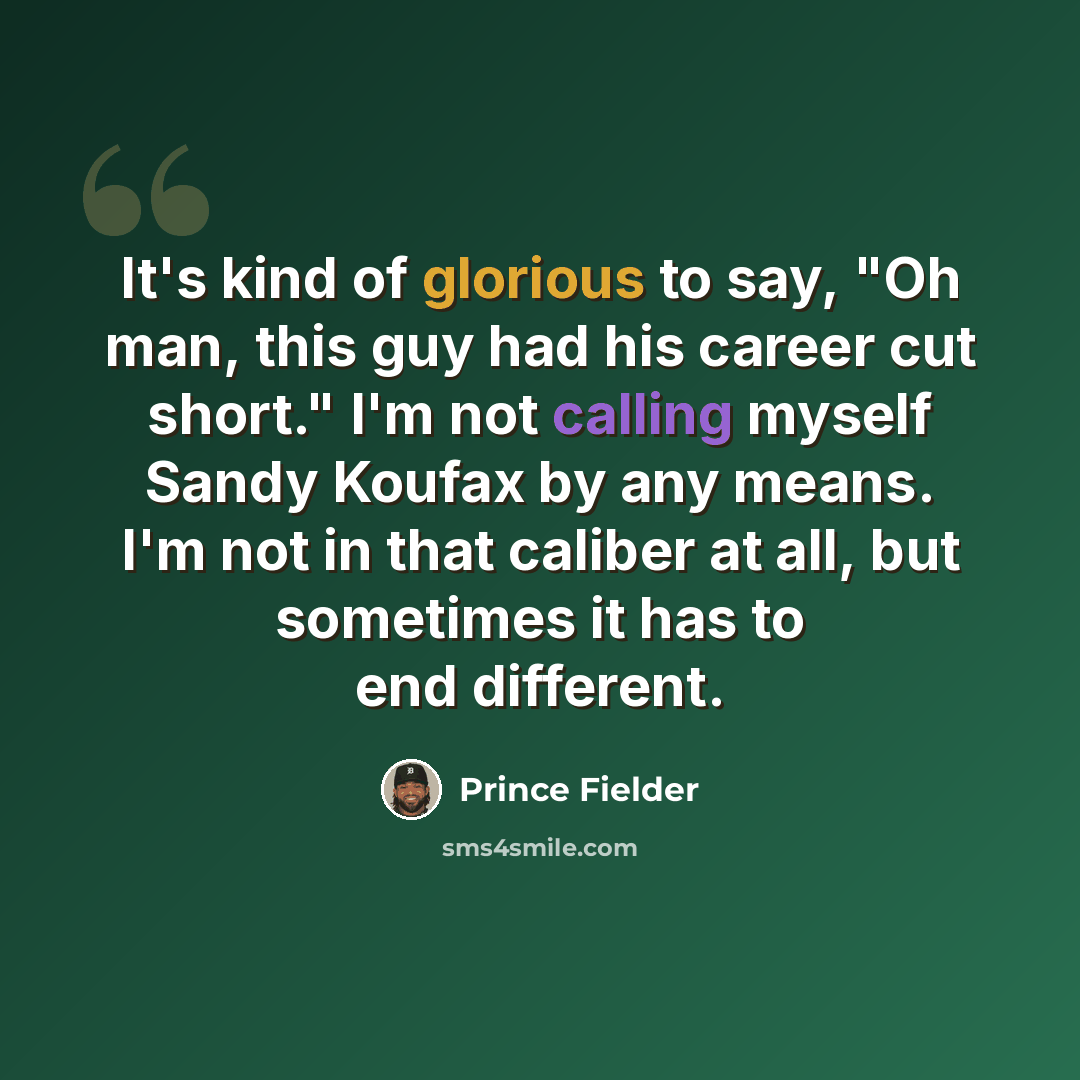 “It's kind of glorious to say, "Oh man, this guy had his career cut short." I'm not calling myself Sandy Koufax by any means. I'm not in that caliber at all, but sometimes it has to end different.” quote by Prince Fielder