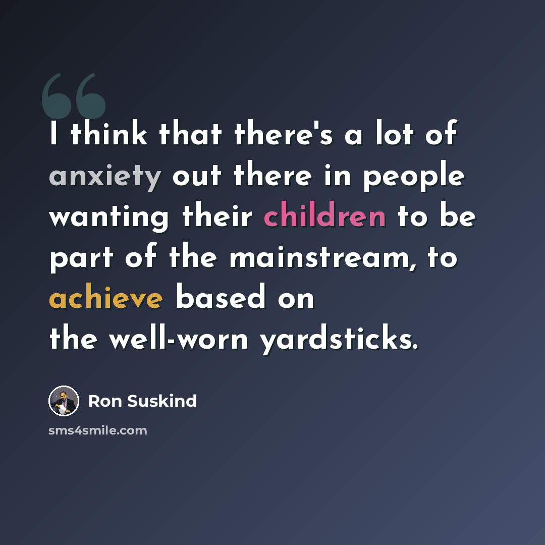 “I think that there's a lot of anxiety out there in people wanting their children to be part of the mainstream, to achieve based on the well-worn yardsticks.” quote by Ron Suskind