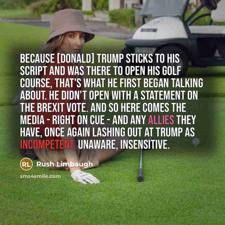 “Because [Donald] Trump sticks to his script and was there to open his golf course, that's what he first began talking about. He didn't open with a statement on the Brexit vote. And so here comes the media - right on cue - and any allies they have, once again lashing out at Trump as incompetent…” quote by Rush Limbaugh