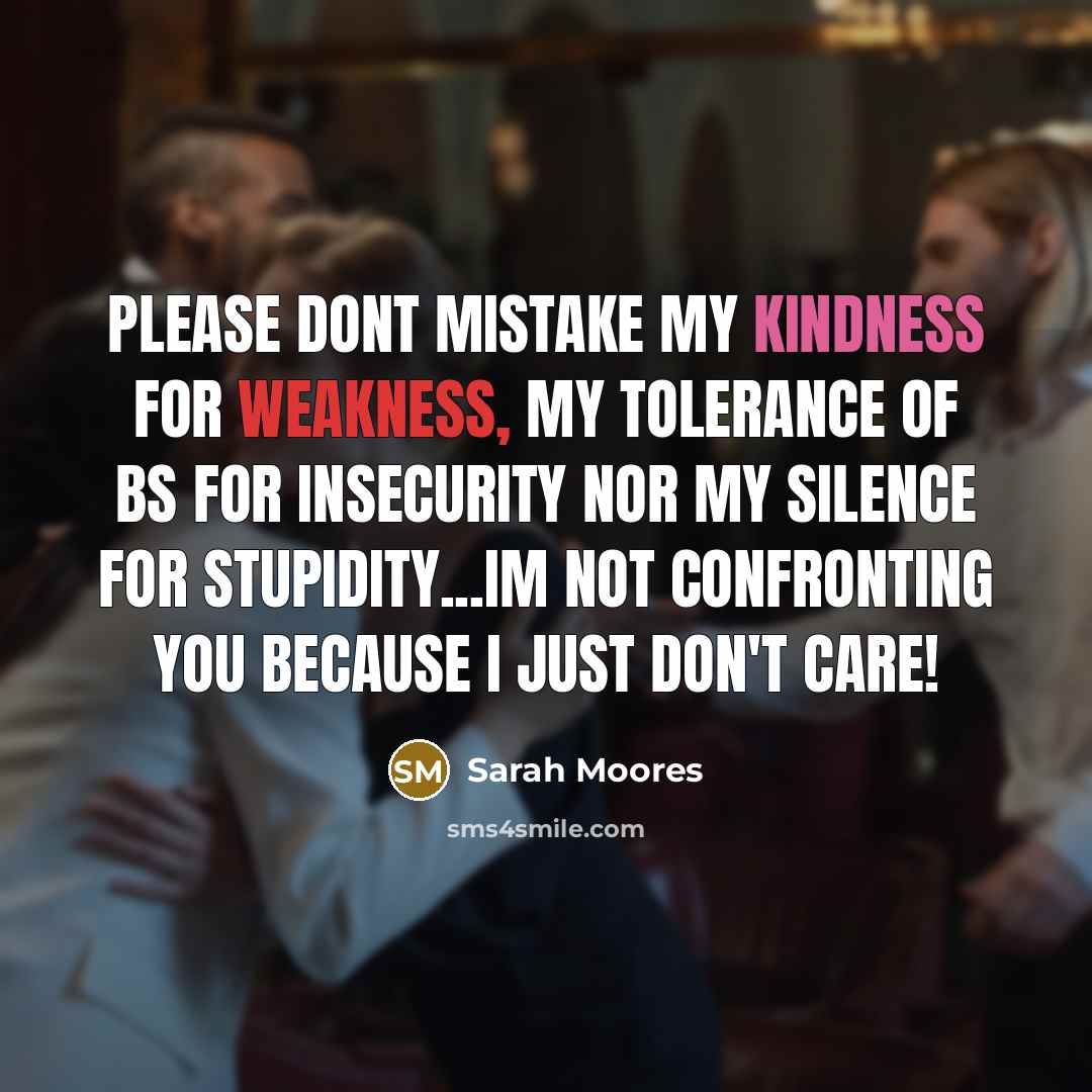 “Please dont mistake my kindness for weakness, my tolerance of BS for insecurity nor my silence for stupidity...Im not confronting you because I just don't care!” quote by Sarah Moores