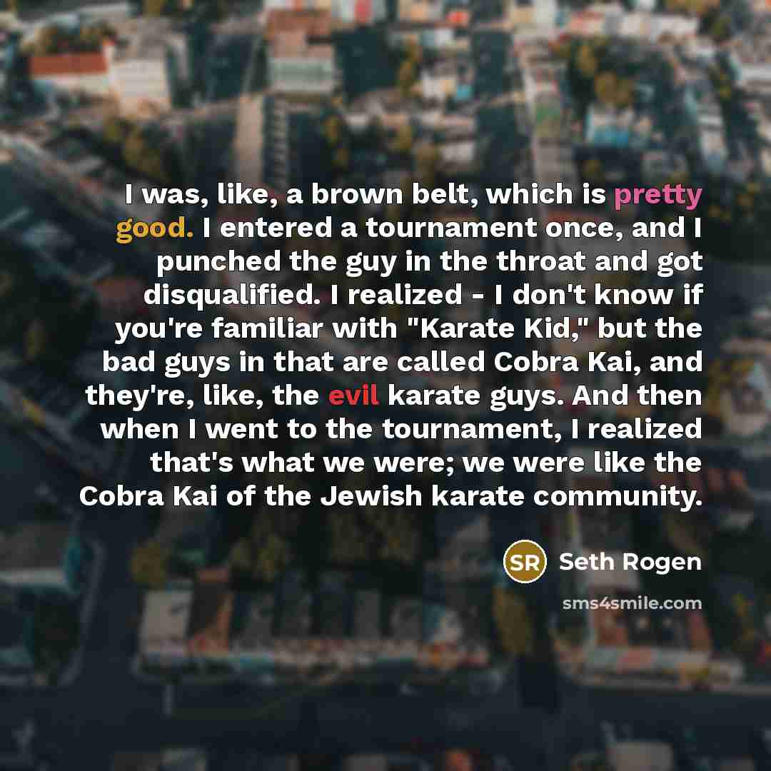 “I was, like, a brown belt, which is pretty good. I entered a tournament once, and I punched the guy in the throat and got disqualified. I realized - I don't know if you're familiar with "Karate Kid," but the bad guys in that are called Cobra Kai, and they're, like, the evil karate guys. And then…” quote by Seth Rogen