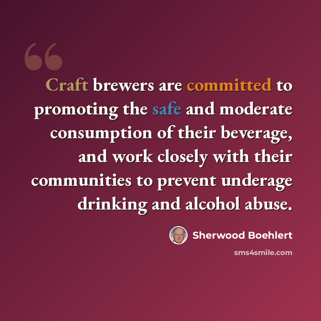 “Craft brewers are committed to promoting the safe and moderate consumption of their beverage, and work closely with their communities to prevent underage drinking and alcohol abuse.” quote by Sherwood Boehlert