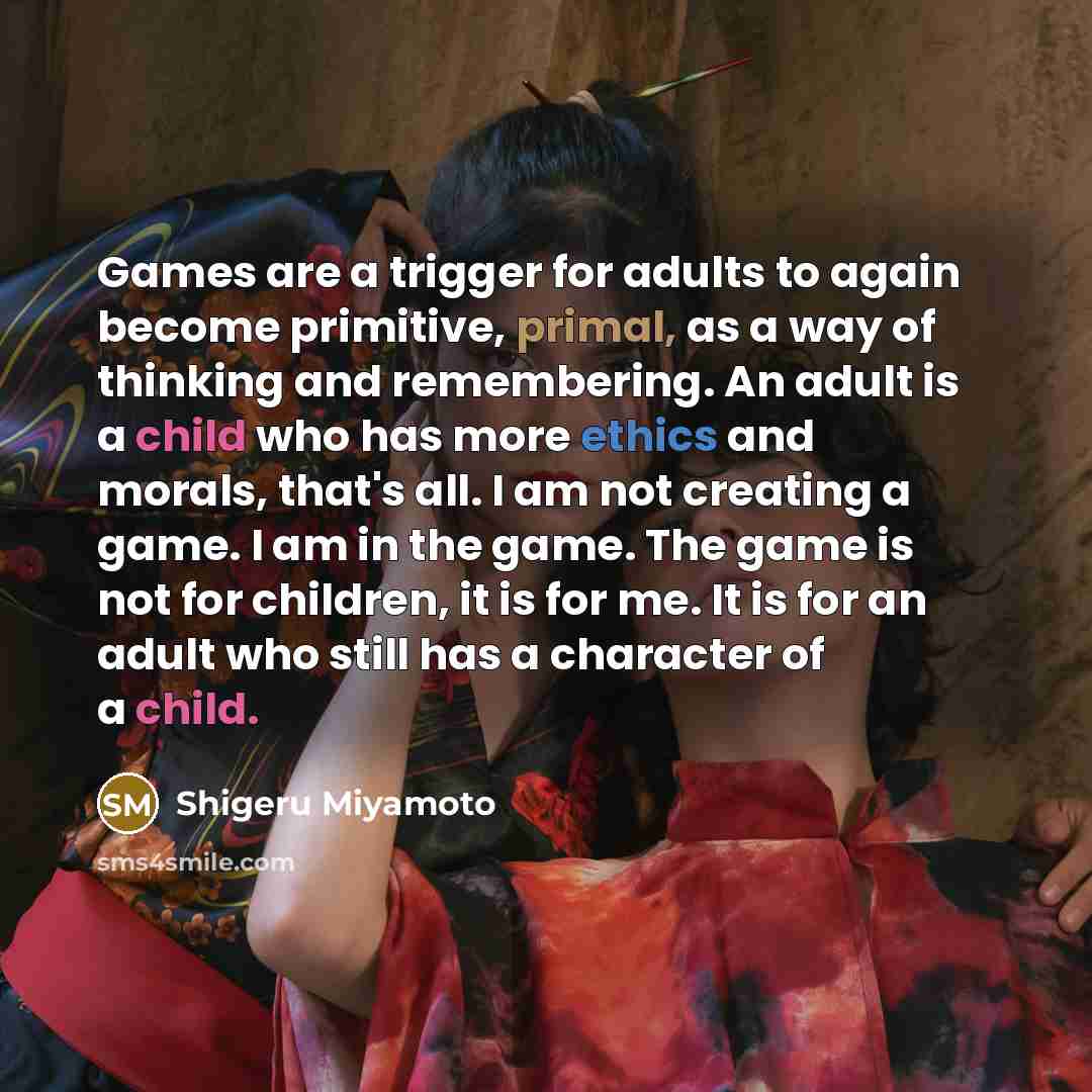“Games are a trigger for adults to again become primitive, primal, as a way of thinking and remembering. An adult is a child who has more ethics and morals, that's all. I am not creating a game. I am in the game. The game is not for children, it is for me. It is for an adult who still has a…” quote by Shigeru Miyamoto