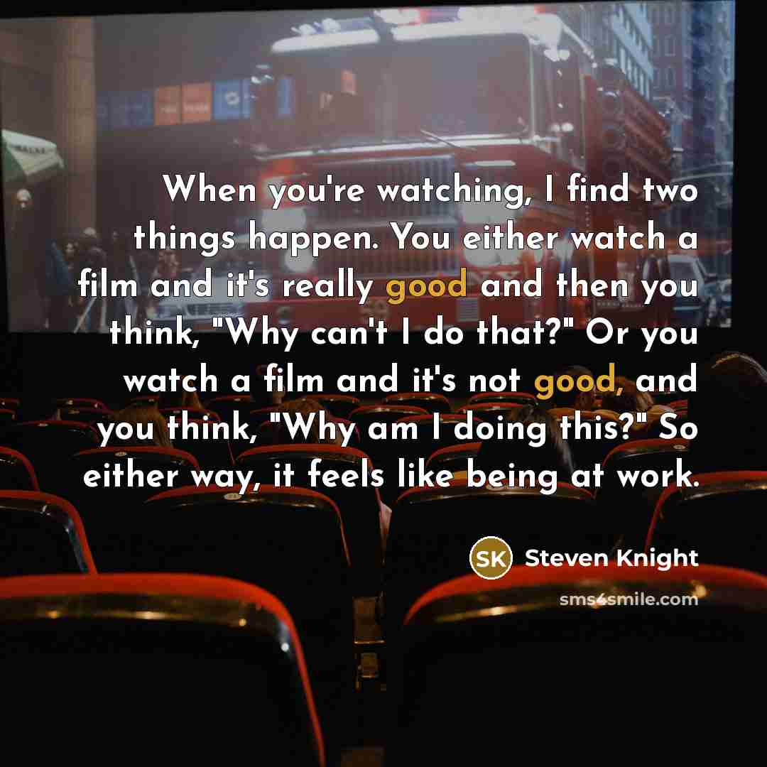 “When you're watching, I find two things happen. You either watch a film and it's really good and then you think, "Why can't I do that?" Or you watch a film and it's not good, and you think, "Why am I doing this?" So either way, it feels like being at work.” quote by Steven Knight