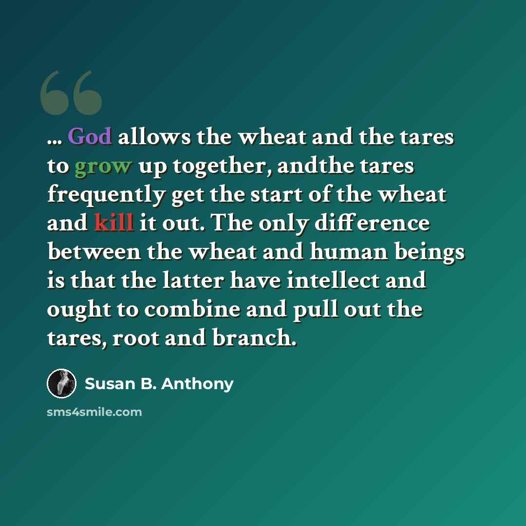 “... God allows the wheat and the tares to grow up together, andthe tares frequently get the start of the wheat and kill it out. The only difference between the wheat and human beings is that the latter have intellect and ought to combine and pull out the tares, root and branch.” quote by Susan B. Anthony