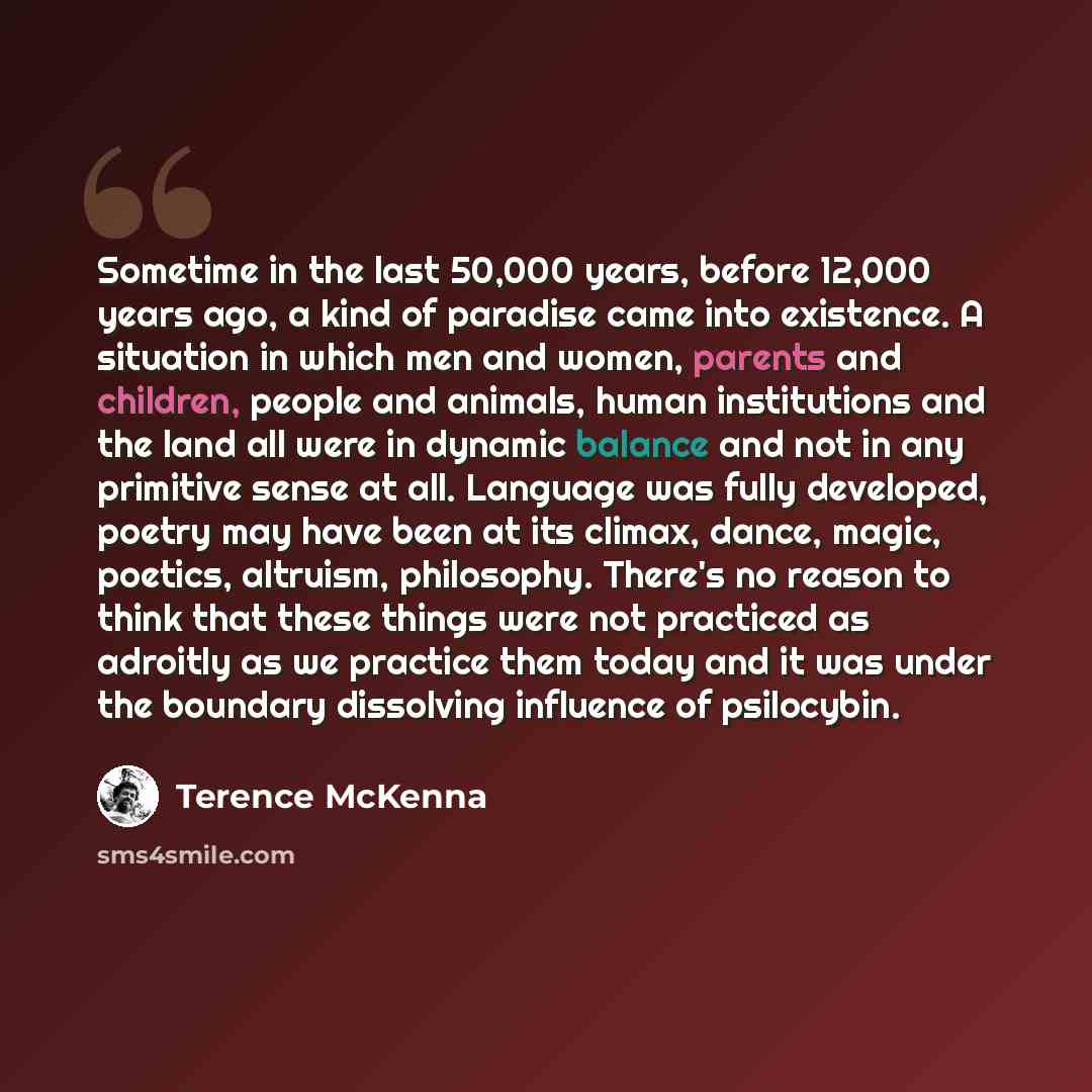 “Sometime in the last 50,000 years, before 12,000 years ago, a kind of paradise came into existence. A situation in which men and women, parents and children, people and animals, human institutions and the land all were in dynamic balance and not in any primitive sense at all. Language was fully…” quote by Terence McKenna