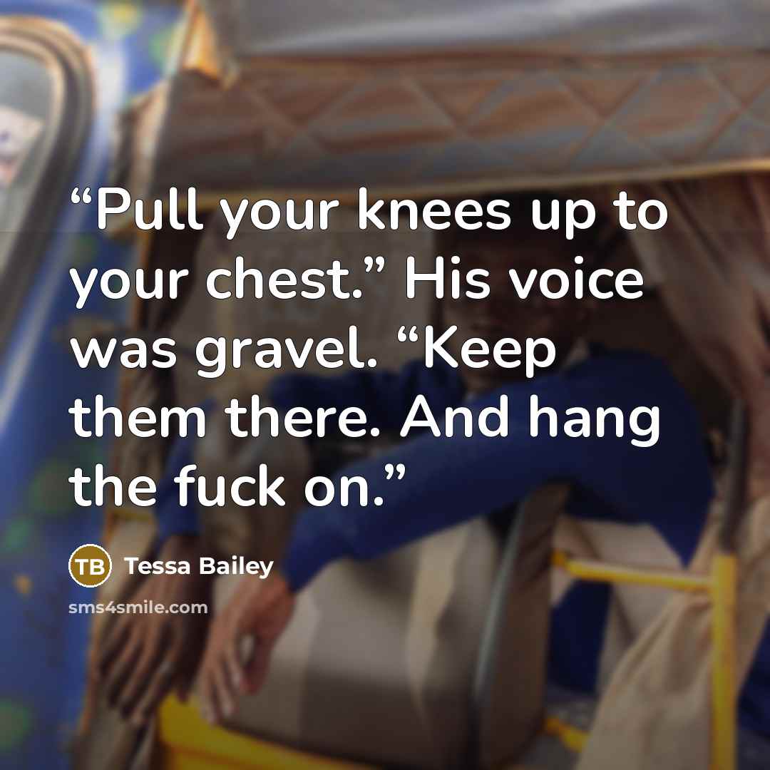 “Pull your knees up to your chest.” His voice was gravel. “Keep them there. And hang the fuck on.” quote by Tessa Bailey