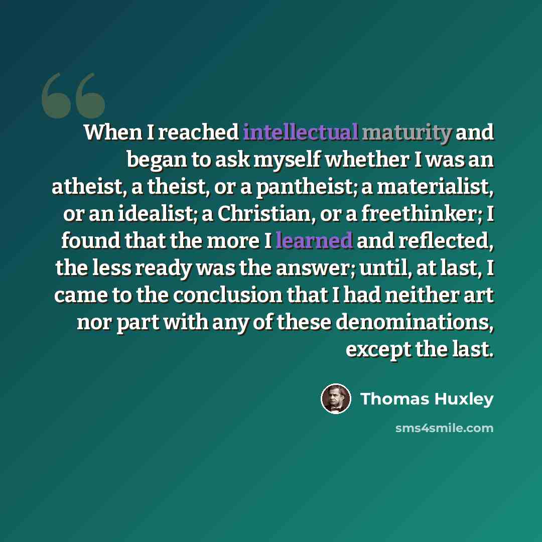 “When I reached intellectual maturity and began to ask myself whether I was an atheist, a theist, or a pantheist; a materialist, or an idealist; a Christian, or a freethinker; I found that the more I learned and reflected, the less ready was the answer; until, at last, I came to the conclusion that…” quote by Thomas Huxley