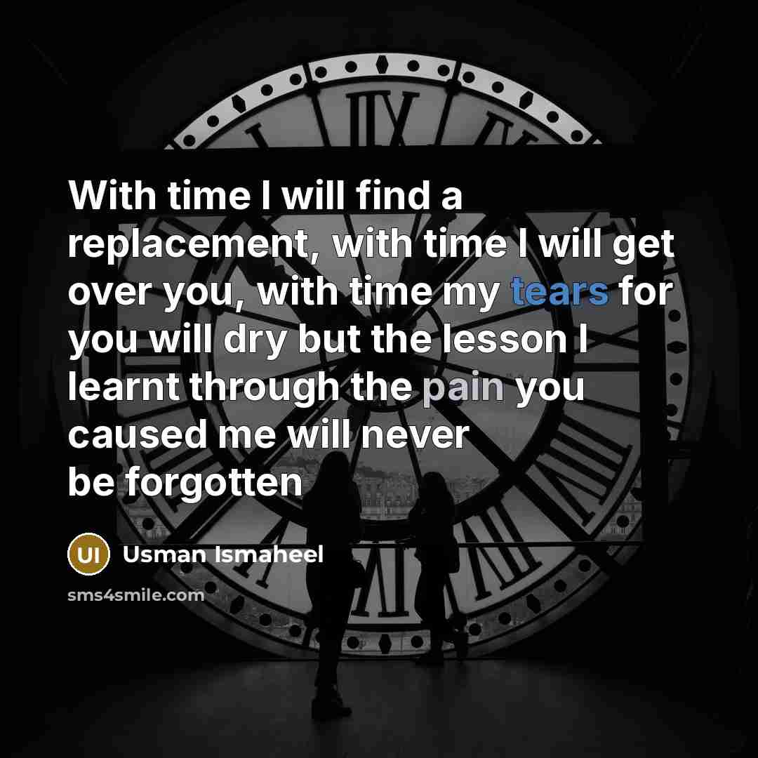 “With time I will find a replacement, with time I will get over you, with time my tears for you will dry but the lesson I learnt through the pain you caused me will never be forgotten” quote by Usman Ismaheel