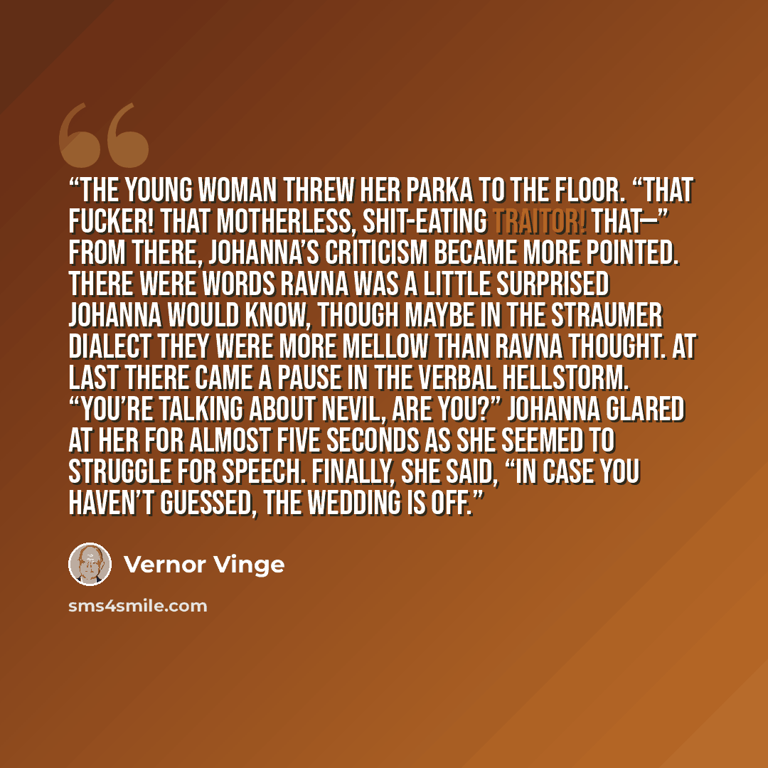 “The young woman threw her parka to the floor. “That fucker! That motherless, shit-eating traitor! That—” From there, Johanna’s criticism became more pointed. There were words Ravna was a little surprised Johanna would know, though maybe in the Straumer dialect they were more mellow than Ravna…” quote by Vernor Vinge