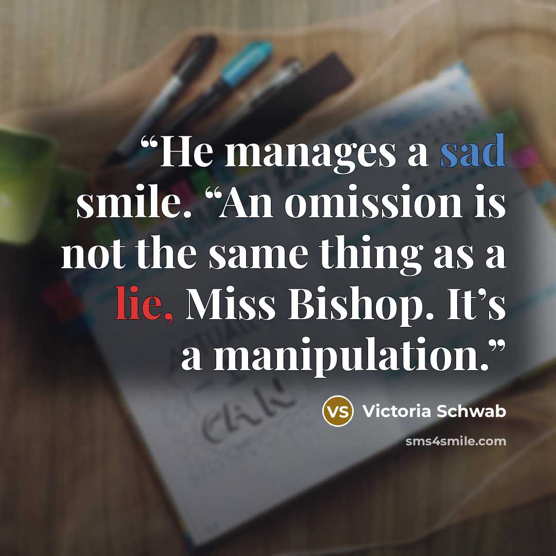 “He manages a sad smile. “An omission is not the same thing as a lie, Miss Bishop. It’s a manipulation.” quote by Victoria Schwab