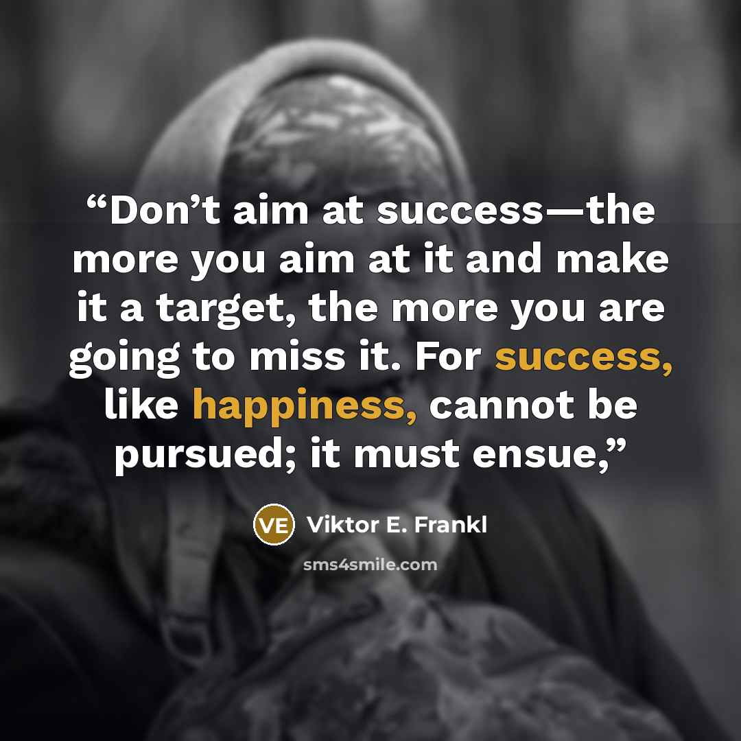 “Don’t aim at success—the more you aim at it and make it a target, the more you are going to miss it. For success, like happiness, cannot be pursued; it must ensue,” quote by Viktor E. Frankl