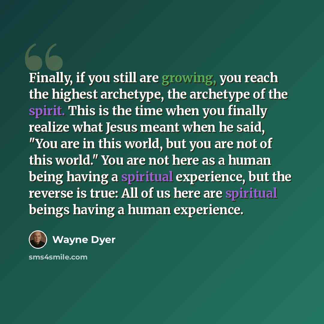 “Finally, if you still are growing, you reach the highest archetype, the archetype of the spirit. This is the time when you finally realize what Jesus meant when he said, "You are in this world, but you are not of this world." You are not here as a human being having a spiritual experience, but the…” quote by Wayne Dyer
