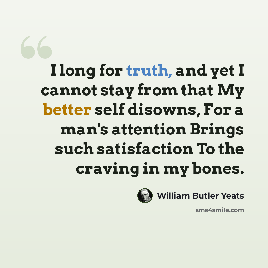“I long for truth, and yet I cannot stay from that My better self disowns, For a man's attention Brings such satisfaction To the craving in my bones.” quote by William Butler Yeats