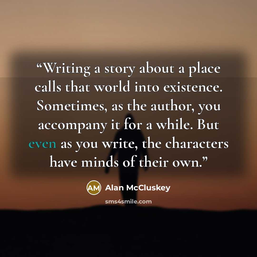 “Writing a story about a place calls that world into existence. Sometimes, as the author, you accompany it for a while. But even as you write, the characters have minds of their own.” quote by Alan McCluskey