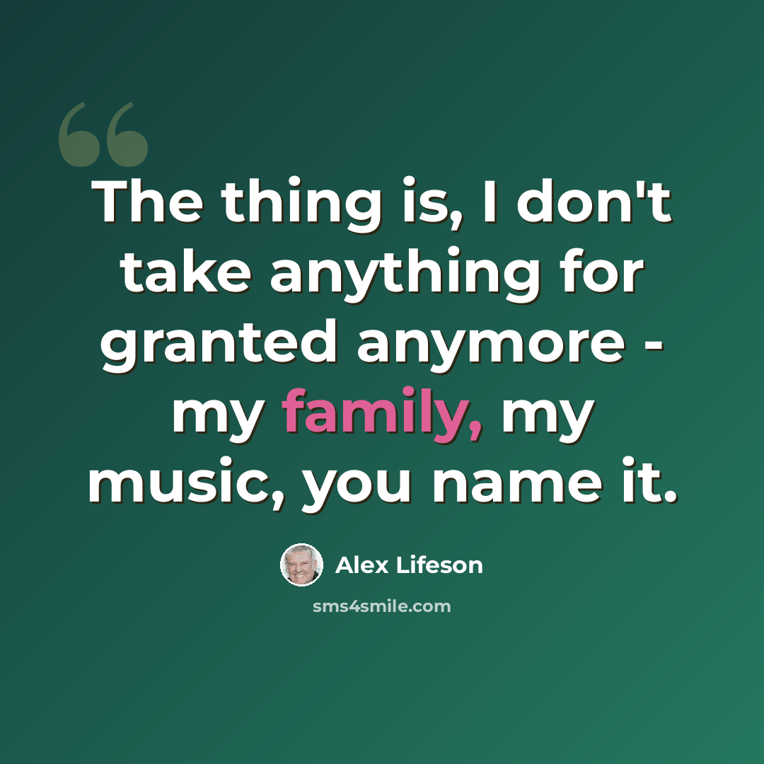 “The thing is, I don't take anything for granted anymore - my family, my music, you name it.” quote by Alex Lifeson