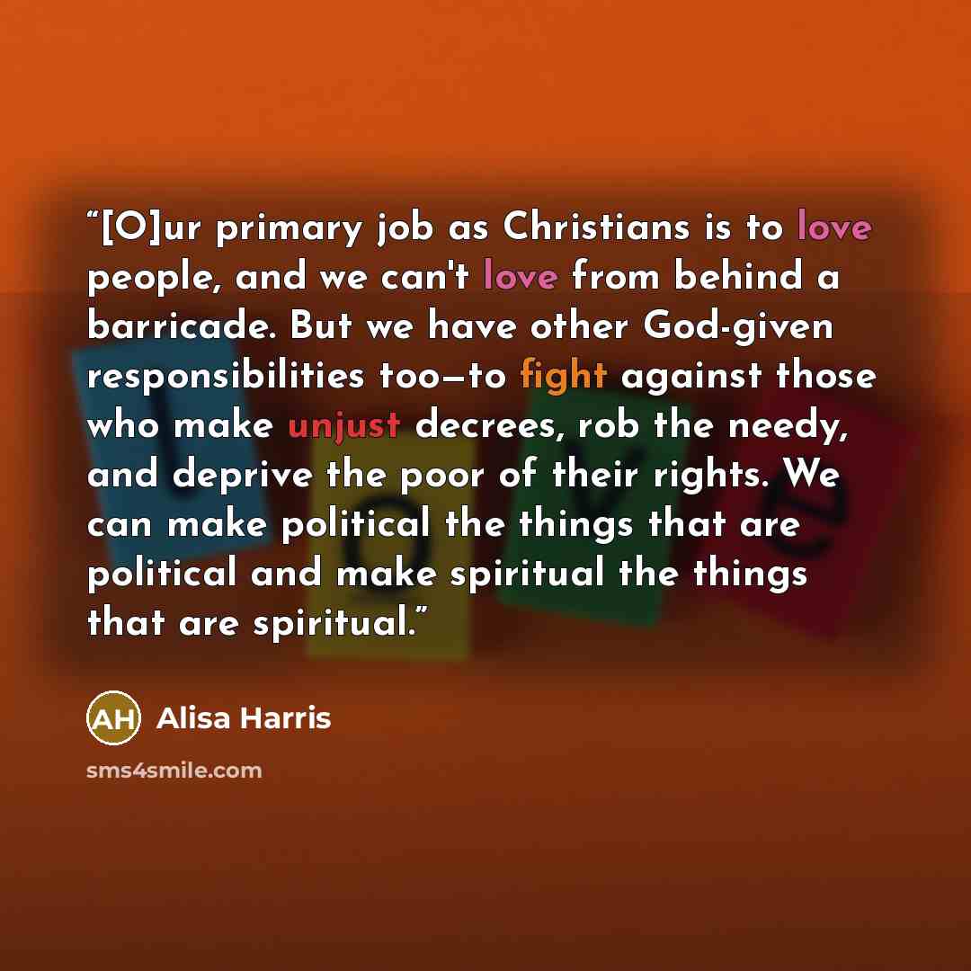 “[O]ur primary job as Christians is to love people, and we can't love from behind a barricade. But we have other God-given responsibilities too—to fight against those who make unjust decrees, rob the needy, and deprive the poor of their rights. We can make political the things that are political…” quote by Alisa Harris