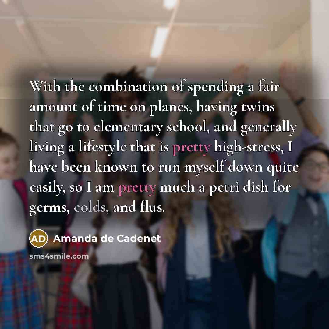 “With the combination of spending a fair amount of time on planes, having twins that go to elementary school, and generally living a lifestyle that is pretty high-stress, I have been known to run myself down quite easily, so I am pretty much a petri dish for germs, colds, and flus.” quote by Amanda de Cadenet