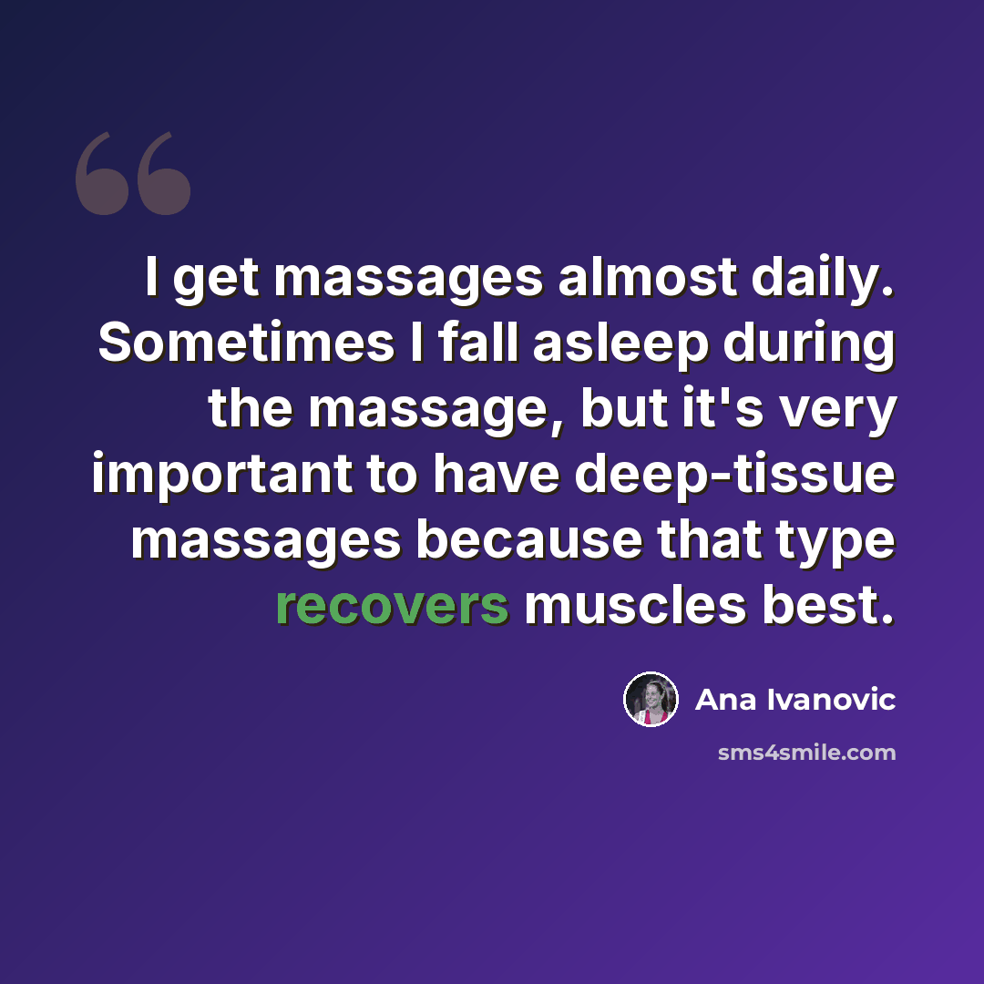 “I get massages almost daily. Sometimes I fall asleep during the massage, but it's very important to have deep-tissue massages because that type recovers muscles best.” quote by Ana Ivanovic