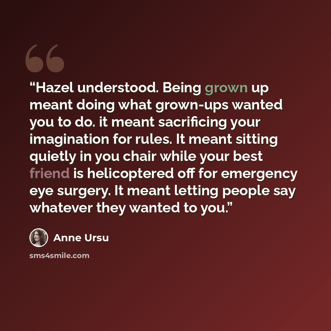“Hazel understood. Being grown up meant doing what grown-ups wanted you to do. it meant sacrificing your imagination for rules. It meant sitting quietly in you chair while your best friend is helicoptered off for emergency eye surgery. It meant letting people say whatever they wanted to you.” quote by Anne Ursu