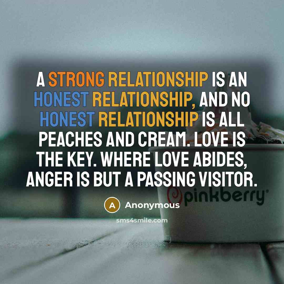 “A strong relationship is an honest relationship, and no honest relationship is all peaches and cream. Love is the key. Where love abides, anger is but a passing visitor.” quote by Anonymous