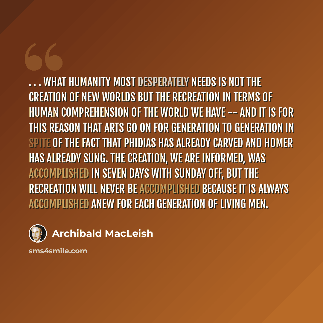 “. . . what humanity most desperately needs is not the creation of new worlds but the recreation in terms of human comprehension of the world we have -- and it is for this reason that arts go on for generation to generation in spite of the fact that Phidias has already carved and Homer has already…” quote by Archibald MacLeish
